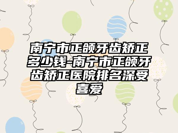 南宁市正颌牙齿矫正多少钱-南宁市正颌牙齿矫正医院排名深受喜爱
