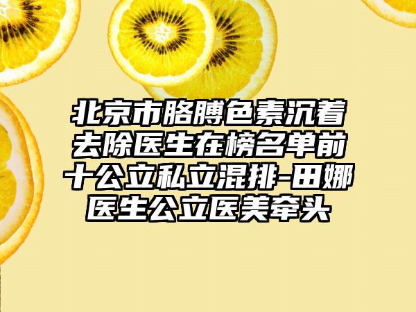 北京市胳膊色素沉着去除医生在榜名单前十公立私立混排-田娜医生公立医美牵头