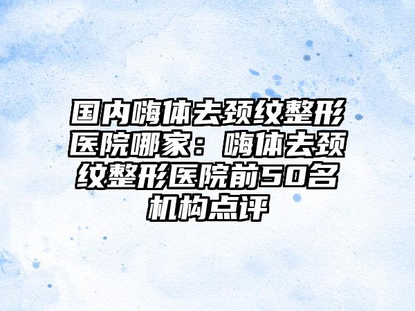 国内嗨体去颈纹整形医院哪家：嗨体去颈纹整形医院前50名机构点评