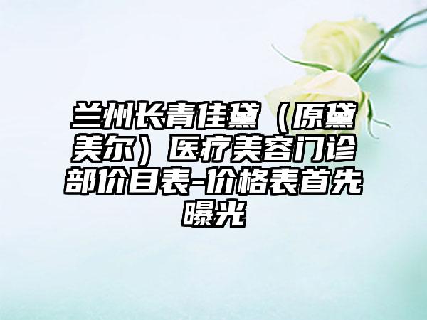 兰州长青佳黛（原黛美尔）医疗美容门诊部价目表-价格表首先曝光