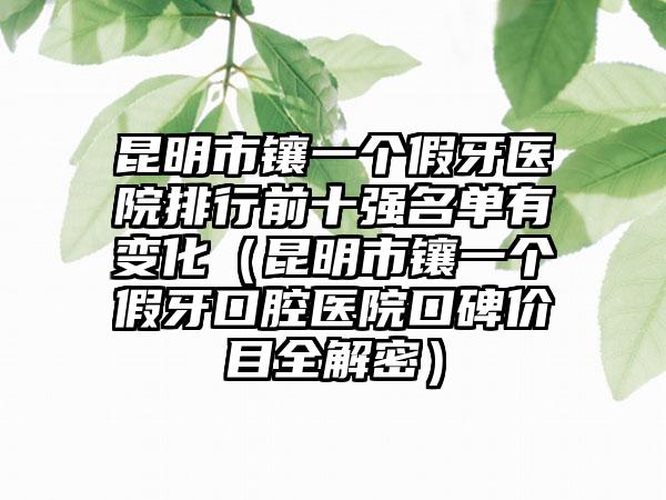 昆明市镶一个假牙医院排行前十强名单有变化（昆明市镶一个假牙口腔医院口碑价目全解密）
