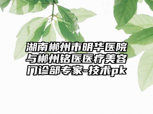 湖南郴州市明华医院与郴州铭医医疗美容门诊部专家-技术pk