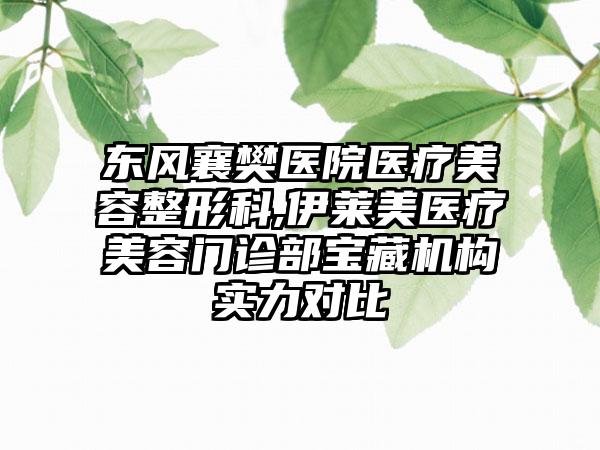 东风襄樊医院医疗美容整形科,伊莱美医疗美容门诊部宝藏机构实力对比
