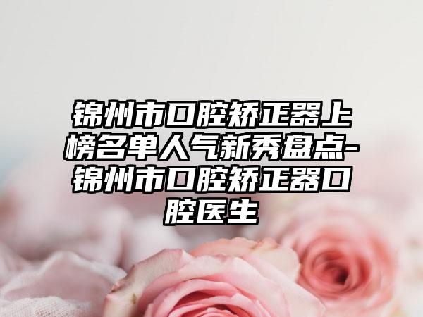 锦州市口腔矫正器上榜名单人气新秀盘点-锦州市口腔矫正器口腔医生