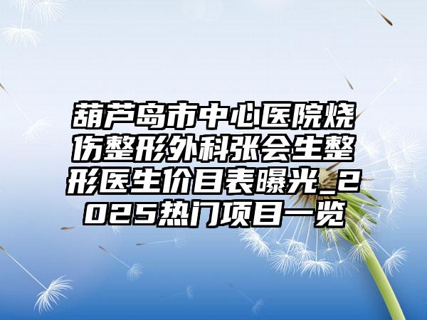 葫芦岛市中心医院烧伤整形外科张会生整形医生价目表曝光_2025热门项目一览