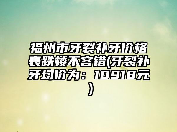 福州市牙裂补牙价格表跌楼不容错(牙裂补牙均价为：10918元）