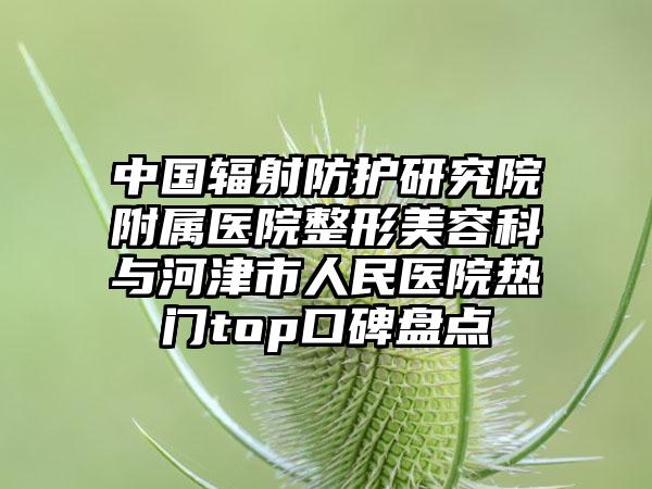 中国辐射防护研究院附属医院整形美容科与河津市人民医院热门top口碑盘点