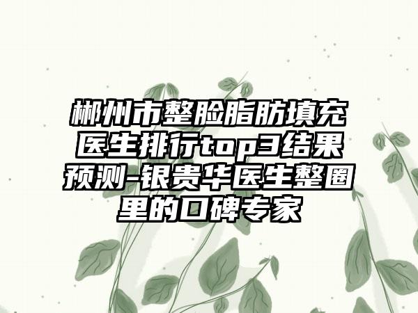 郴州市整脸脂肪填充医生排行top3结果预测-银贵华医生整圈里的口碑专家