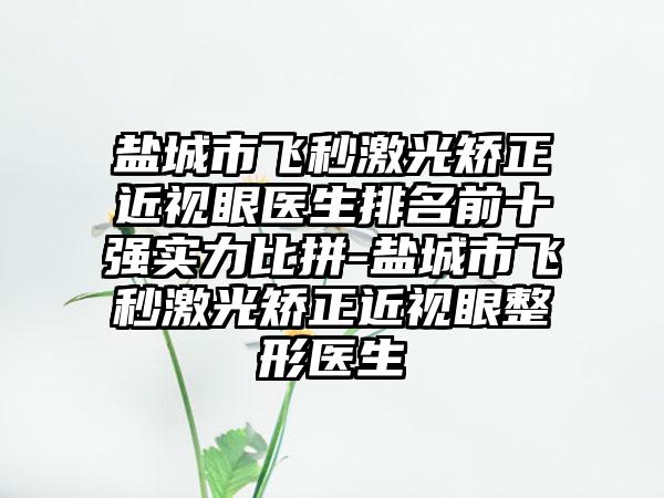 盐城市飞秒激光矫正近视眼医生排名前十强实力比拼-盐城市飞秒激光矫正近视眼整形医生