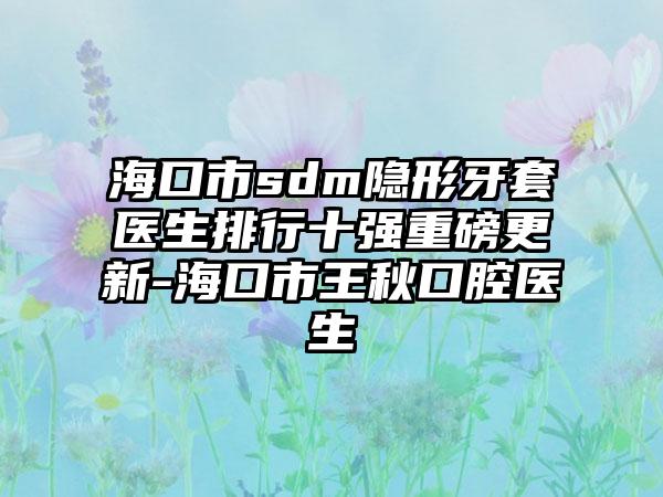 海口市sdm隐形牙套医生排行十强重磅更新-海口市王秋口腔医生