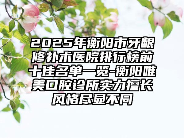 2025年衡阳市牙龈修补术医院排行榜前十佳名单一览-衡阳唯美口腔诊所实力擅长风格尽显不同