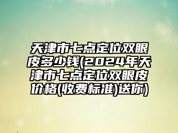 天津市七点定位双眼皮多少钱(2024年天津市七点定位双眼皮价格(收费标准)送你)