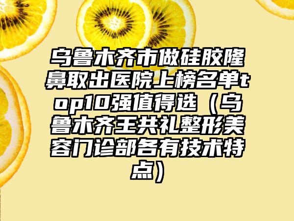 乌鲁木齐市做硅胶隆鼻取出医院上榜名单top10强值得选（乌鲁木齐王共礼整形美容门诊部各有技术特点）