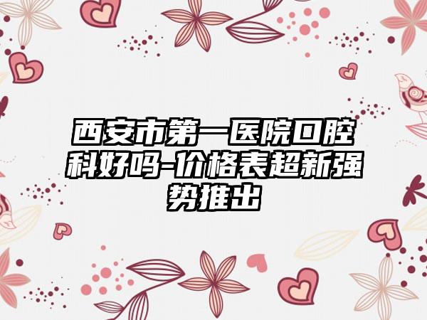 西安市第一医院口腔科好吗-价格表超新强势推出