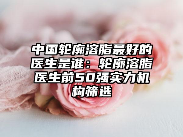 中国轮廓溶脂最好的医生是谁：轮廓溶脂医生前50强实力机构筛选