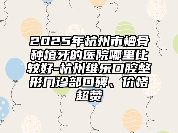 2025年杭州市槽骨种植牙的医院哪里比较好-杭州维乐口腔整形门诊部口碑、价格超赞
