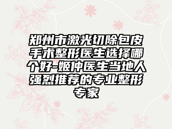 郑州市激光切除包皮手术整形医生选择哪个好-姬仲医生当地人强烈推荐的专业整形专家