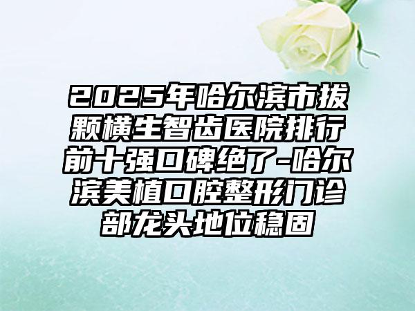 2025年哈尔滨市拔颗横生智齿医院排行前十强口碑绝了-哈尔滨美植口腔整形门诊部龙头地位稳固