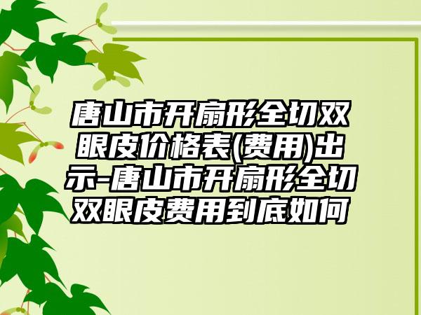 唐山市开扇形全切双眼皮价格表(费用)出示-唐山市开扇形全切双眼皮费用到底如何