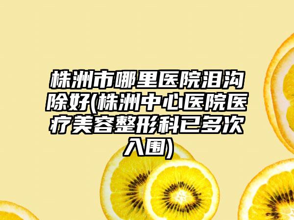 株洲市哪里医院泪沟除好(株洲中心医院医疗美容整形科已多次入围)