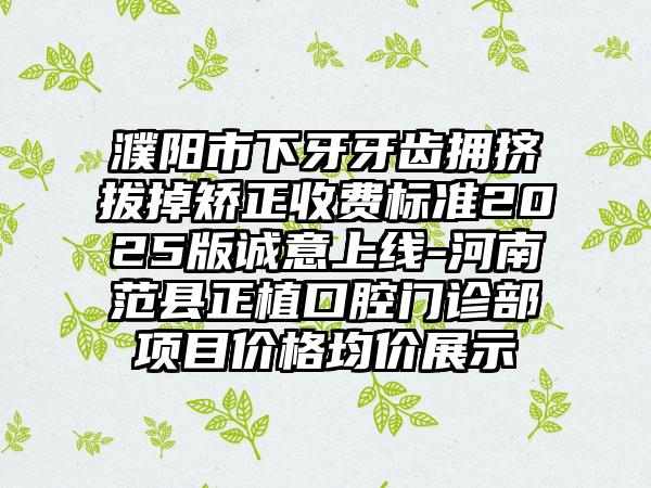 濮阳市下牙牙齿拥挤拔掉矫正收费标准2025版诚意上线-河南范县正植口腔门诊部项目价格均价展示