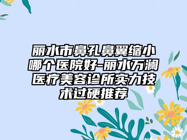 丽水市鼻孔鼻翼缩小哪个医院好-丽水万澜医疗美容诊所实力技术过硬推荐
