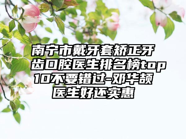 南宁市戴牙套矫正牙齿口腔医生排名榜top10不要错过-邓华颉医生好还实惠