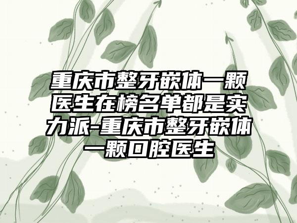 重庆市整牙嵌体一颗医生在榜名单都是实力派-重庆市整牙嵌体一颗口腔医生