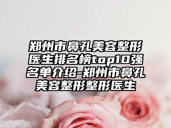 郑州市鼻孔美容整形医生排名榜top10强名单介绍-郑州市鼻孔美容整形整形医生