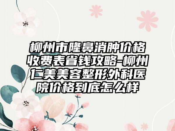 柳州市隆鼻消肿价格收费表省钱攻略-柳州仁美美容整形外科医院价格到底怎么样