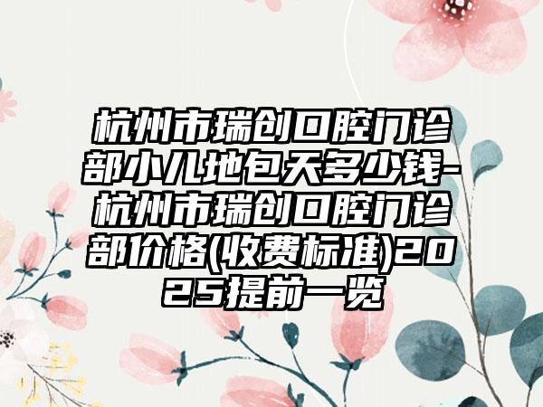 杭州市瑞创口腔门诊部小儿地包天多少钱-杭州市瑞创口腔门诊部价格(收费标准)2025提前一览