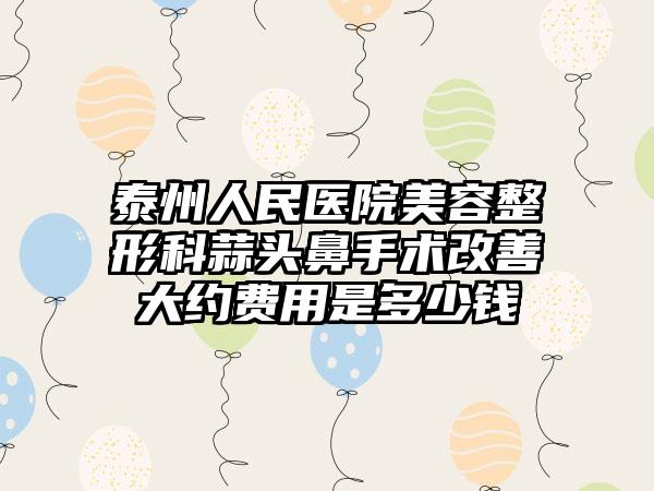 泰州人民医院美容整形科蒜头鼻手术改善大约费用是多少钱