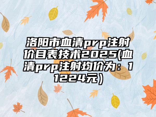 洛阳市血清prp注射价目表技术2025(血清prp注射均价为：11224元）