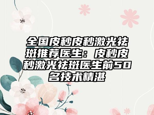 全国皮秒皮秒激光祛斑推荐医生：皮秒皮秒激光祛斑医生前50名技术精湛