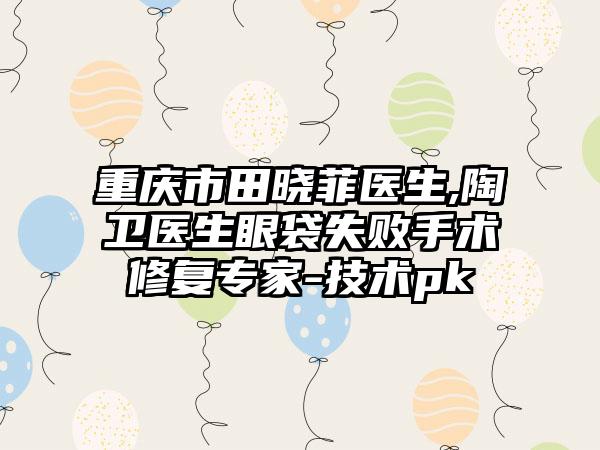 重庆市田晓菲医生,陶卫医生眼袋失败手术修复专家-技术pk