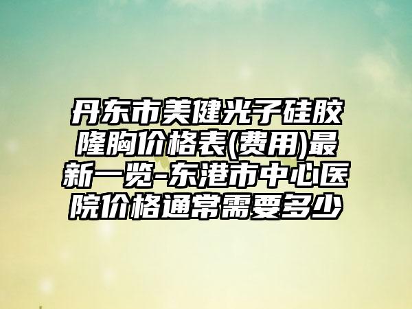 丹东市美健光子硅胶隆胸价格表(费用)最新一览-东港市中心医院价格通常需要多少