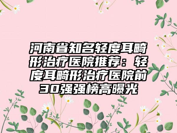 河南省知名轻度耳畸形治疗医院推荐：轻度耳畸形治疗医院前30强强榜高曝光