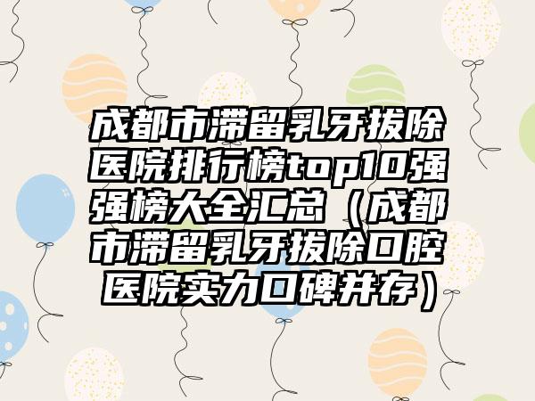 成都市滞留乳牙拔除医院排行榜top10强强榜大全汇总（成都市滞留乳牙拔除口腔医院实力口碑并存）