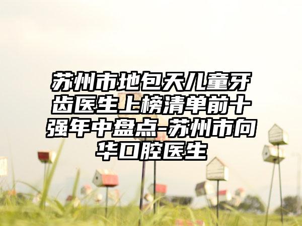 苏州市地包天儿童牙齿医生上榜清单前十强年中盘点-苏州市向华口腔医生