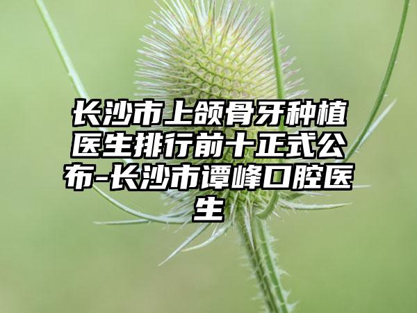 长沙市上颌骨牙种植医生排行前十正式公布-长沙市谭峰口腔医生