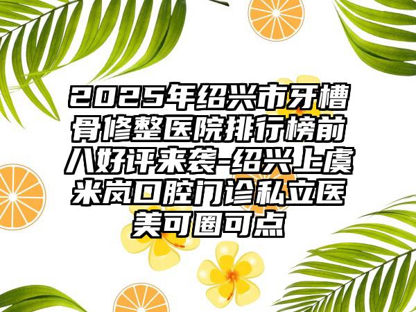 2025年绍兴市牙槽骨修整医院排行榜前八好评来袭-绍兴上虞米岚口腔门诊私立医美可圈可点