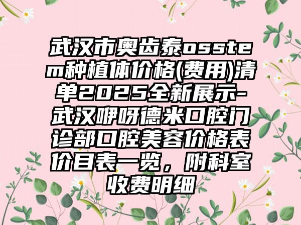 武汉市奥齿泰osstem种植体价格(费用)清单2025全新展示-武汉咿呀德米口腔门诊部口腔美容价格表价目表一览，附科室收费明细