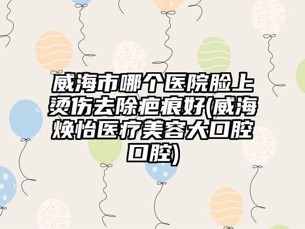 威海市哪个医院脸上烫伤去除疤痕好(威海焕怡医疗美容大口腔口腔)