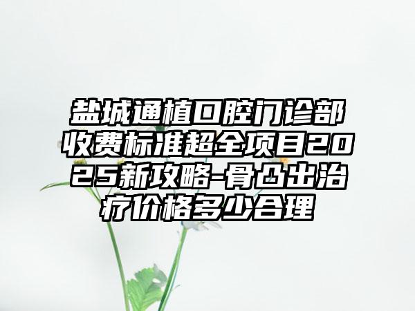 盐城通植口腔门诊部收费标准超全项目2025新攻略-骨凸出治疗价格多少合理