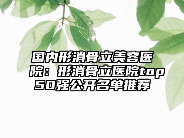 国内形消骨立美容医院：形消骨立医院top50强公开名单推荐
