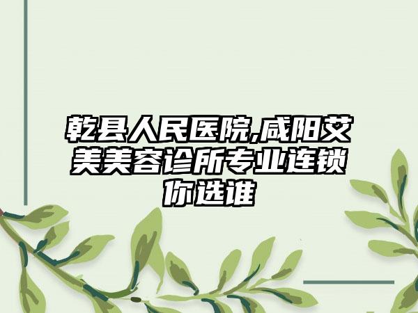 乾县人民医院,咸阳艾美美容诊所专业连锁你选谁