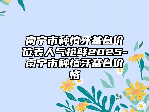 南宁市种植牙基台价位表人气抢鲜2025-南宁市种植牙基台价格