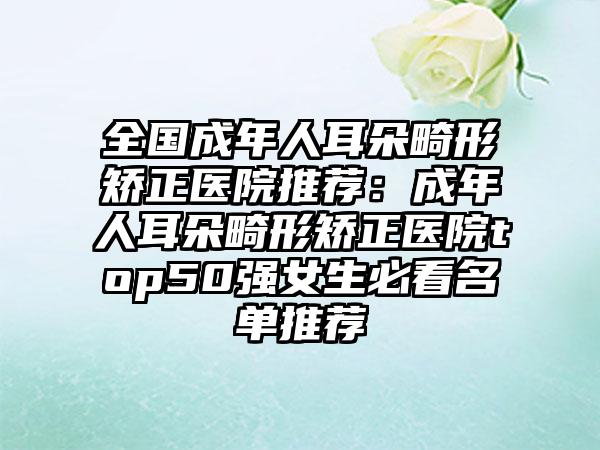 全国成年人耳朵畸形矫正医院推荐：成年人耳朵畸形矫正医院top50强女生必看名单推荐