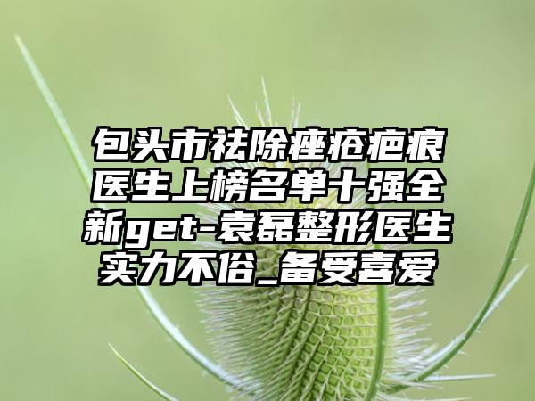 包头市祛除痤疮疤痕医生上榜名单十强全新get-袁磊整形医生实力不俗_备受喜爱