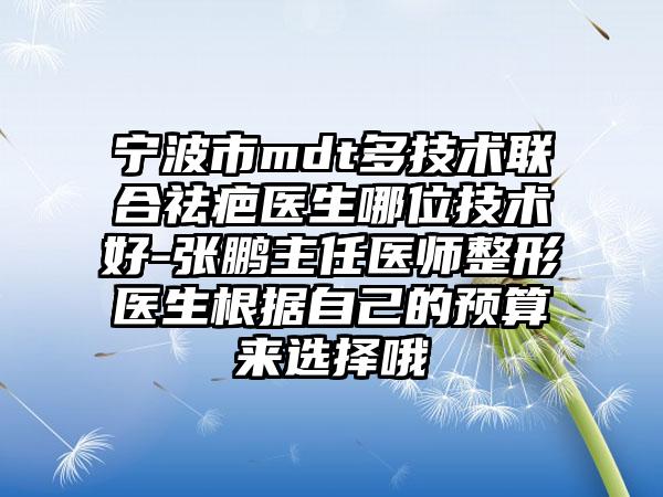 宁波市mdt多技术联合祛疤医生哪位技术好-张鹏主任医师整形医生根据自己的预算来选择哦